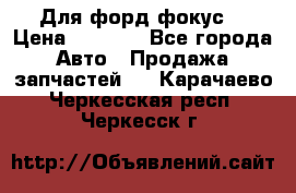 Для форд фокус  › Цена ­ 5 000 - Все города Авто » Продажа запчастей   . Карачаево-Черкесская респ.,Черкесск г.